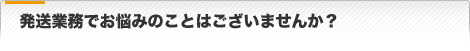 発送業務でお悩みのことはございませんか？